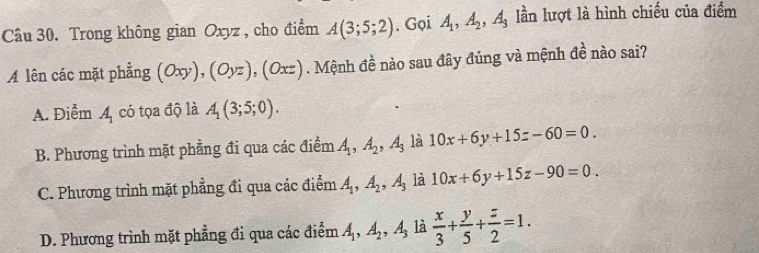 Trong không gian Oxyz , cho điểm A(3;5;2). Gọi A_1, A_2, A_3 lần lượt là hình chiều của điểm
A lên các mặt phẳng (Oxy), (Oyz), (Oxz). Mệnh đề nào sau đây đúng và mệnh de^2 nào sai?
A. Điểm A_1 có tọa độ là A_1(3;5;0).
B. Phương trình mặt phẳng đi qua các điểm A_1, A_2, A_3 là 10x+6y+15z-60=0.
C. Phương trình mặt phẳng đi qua các điểm A_1, A_2, A_3 là 10x+6y+15z-90=0.
D. Phương trình mặt phẳng đi qua các điểm A_1, A_2, A_3 là  x/3 + y/5 + z/2 =1.