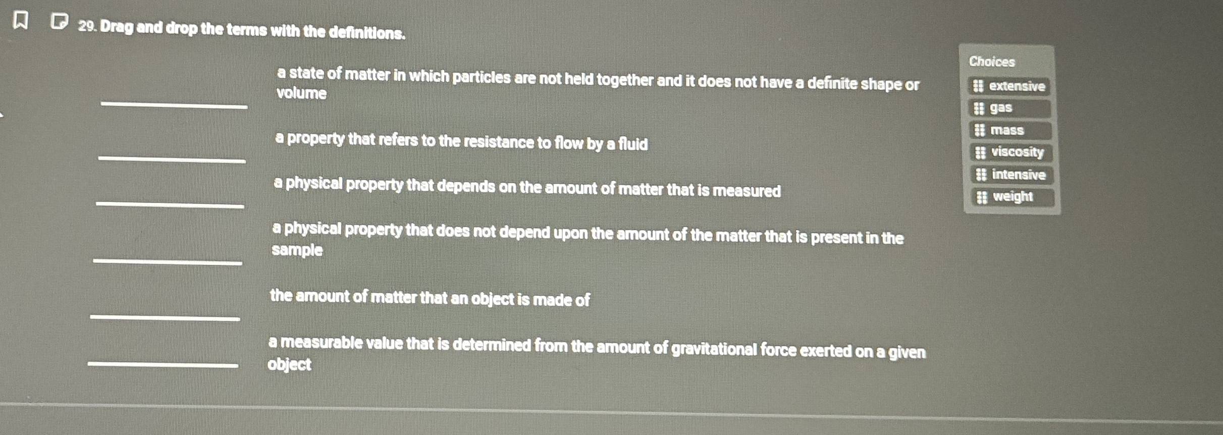 Drag and drop the terms with the definitions.
Choices
a state of matter in which particles are not held together and it does not have a definite shape or; extensive
_
volume
ll gas
i mass
_
a property that refers to the resistance to flow by a fluid
= viscosity
# intensive
_
a physical property that depends on the amount of matter that is measured
# weight
a physical property that does not depend upon the amount of the matter that is present in the
_
sample
_
the amount of matter that an object is made of
a measurable value that is determined from the amount of gravitational force exerted on a given
_object