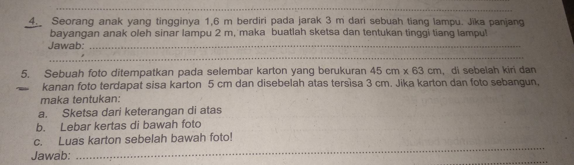 Seorang anak yang tingginya 1,6 m berdiri pada jarak 3 m dari sebuah tiang lampu. Jika panjang 
bayangan anak oleh sinar lampu 2 m, maka buatlah sketsa dan tentukan tinggi tiang lampu! 
Jawab:_ 
_ 
_ 
5. Sebuah foto ditempatkan pada selembar karton yang berukuran 45cm* 63cm , di sebelah kiri dan 
kanan foto terdapat sisa karton 5 cm dan disebelah atas tersisa 3 cm. Jika karton dan foto sebangun, 
maka tentukan: 
a. Sketsa dari keterangan di atas 
b. Lebar kertas di bawah foto 
_ 
c. Luas karton sebelah bawah foto! 
Jawab: 
_