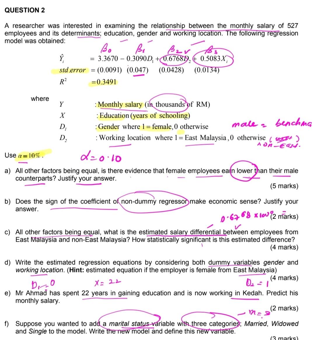 A researcher was interested in examining the relationship between the monthly salary of 527
employees and its determinants; education, gender and working location. The following regression 
model was obtained:
hat Y_i=3.3670-0.3090D_1+bigcirc .6768D_2+0.5083X
std.error =(0.0091)(0.047) (0.0428) (0.0134)
R^2 =0.3491
where 
Y : Monthly salary (in thousands of RM) 
X : Education (years of schooling)
D_1 : Gender where 1= female,0 otherwise
D_2 Working location where 1= Est Malaysia,0 otherwise α 
Use alpha =10%. 
a) All other factors being equal, is there evidence that female employees earn lower than their male 
counterparts? Justify your answer. 
(5 marks) 
b) Does the sign of the coefficient of non-dummy regressor make economic sense? Justify your 
answer. 
arks! 
c) All other factors being equal, what is the estimated salary differential between employees from 
East Malaysia and non-East Malaysia? How statistically significant is this estimated difference? 
(4 marks) 
d) Write the estimated regression equations by considering both dummy variables gender and 
working location. (Hint: estimated equation if the employer is female from East Malaysia) 
(4 marks) 
e) Mr Ahmad has spent 22 years in gaining education and is now working in Kedah. Predict his 
monthly salary. 
(2 marks) 
f) Suppose you wanted to add a marital status variable with three categories; Married, Widowed 
and Single to the model. Write the new model and define this new variable. 
(3 marks)