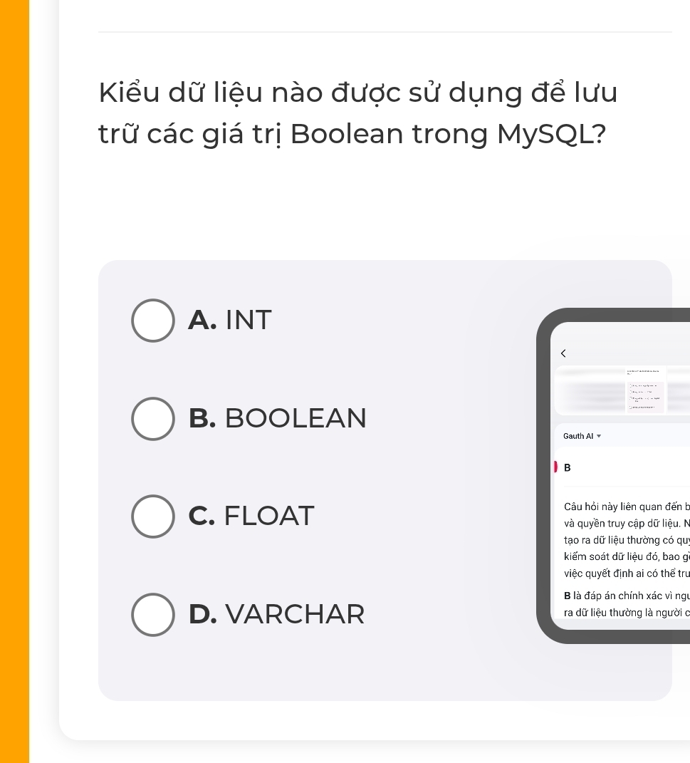 Kiểu dữ liệu nào được sử dụng để lưu
trữ các giá trị Boolean trong MySQL?
A. INT
B. BOOLEAN
Gauth Al 
B
C. FLOAT
Câu hỏi này liên quan đến b
và quyền truy cập dữ liệu. N
tạo ra dữ liệu thường có quy
kiểm soát dữ liệu đó, bao g
việc quyết định ai có thể tru
B là đáp án chính xác vì ngu
D. VARCHAR ra dữ liệu thường là người c