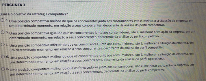 PERGUNTA 3
Qual é o objetivo da estratégia competitiva?
ª: Uma posição competitiva melhor do que os concorrentes junto aos consumidores, isto é, melhorar a situação da empresa, em
um determinado momento, em relação a seus concorrentes, decorrente da análise do perfil competitivo.
b· Uma posição competitiva igual do que os concorrentes junto aos consumidores, isto é, melhorar a situação da empresa, em um
determinado momento, em relação a seus concorrentes, decorrente da análise do perfil competitivo.
* Uma posição competitiva inferior do que os concorrentes junto aos consumidores, isto é, melhorar a situação da empresa, em
um determinado momento, em relação a seus concorrentes, decorrente da análise do perfil competitivo.
*: Uma posição competitiva melhor do que os concorrentes junto aos consumidores, isto é, melhorar a situação da empresa, em
um determinado momento, em relação a seus concorrentes, decorrente da análise do perfil operacional.
é Uma posição competitiva melhor do que os fornecedores junto aos consumidores, isto é, melhorar a situação da empresa, em
um determinado momento, em relação a seus concorrentes, decorrente da análise do perfil competitivo.