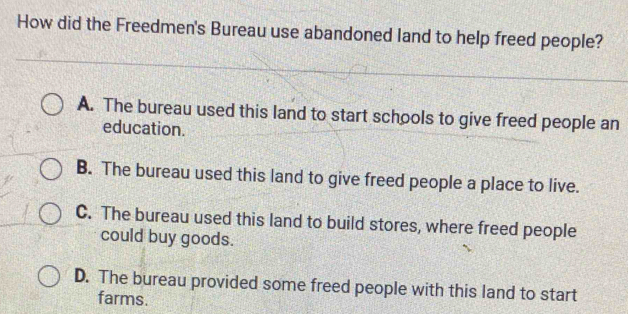 How did the Freedmen's Bureau use abandoned land to help freed people?
A. The bureau used this land to start schools to give freed people an
education.
B. The bureau used this land to give freed people a place to live.
C. The bureau used this land to build stores, where freed people
could buy goods.
D. The bureau provided some freed people with this land to start
farms.