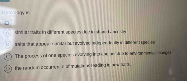 Homology is
A similar traits in different species due to shared ancestry
B traits that appear similar but evolved independently in different species
C) The process of one species evolving into another due to environmental changes
D) the random occurrence of mutations leading to new traits.