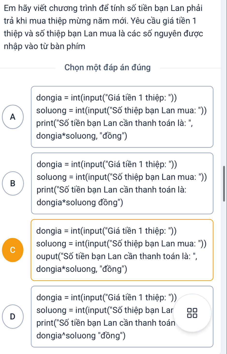 Em hãy viết chương trình để tính số tiền bạn Lan phải
trả khi mua thiệp mừng năm mới. Yêu cầu giá tiền 1
thiệp và số thiệp bạn Lan mua là các số nguyên được
nhập vào từ bàn phím
Chọn một đáp án đúng
dongia = int(input("Giá tiền 1 thiệp: "))
soluong = int(input("Số thiệp bạn Lan mua: "))
A
print("Số tiền bạn Lan cần thanh toán là: ",
dongia*soluong, "đồng")
dongia = int(input("Giá tiền 1 thiệp: "))
soluong = int(input("Số thiệp bạn Lan mua: "))
B
print("Số tiền bạn Lan cần thanh toán là:
dongia*soluong đồng")
dongia = int(input("Giá tiền 1 thiệp: "))
soluong = int(input("Số thiệp bạn Lan mua: "))
C
ouput("Số tiền bạn Lan cần thanh toán là: ",
dongia*soluong, "đồng")
dongia = int(input("Giá tiền 1 thiệp: "))
soluong = int(input("Số thiệp bạn Lar
D
print("Số tiền bạn Lan cần thanh toán
dongia^soluong "đồng")