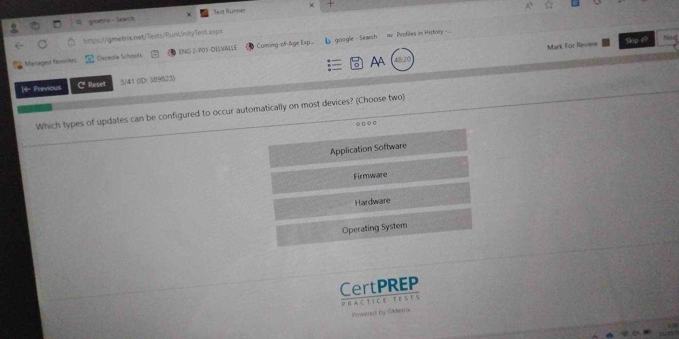 gmetrix - Search Test Runner χ
https://gmetrix.net/Tests/RunUnityTest.aspx
Mark For Review Skip @ Ne
Managed favorites Osceola Schools ENG 2-P01-DELVALLE Coming-of-Age Exp... 1 google - Search π Profiles in History -...
AB:20
O
|← Previous C Reset 3/41 (ID: 389823) AA
Which types of updates can be configured to occur automatically on most devices? (Choose two)
Application Software
Firmware
Hardware
Operating System
CertPREP
PRA C T ICE T ESTS
Powered by GMetrix