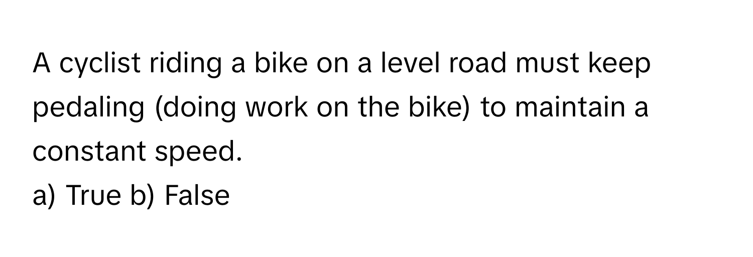 A cyclist riding a bike on a level road must keep pedaling (doing work on the bike) to maintain a constant speed.

a) True b) False