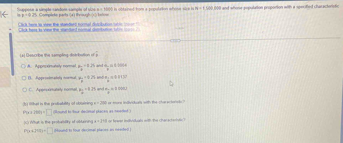 Suppose a simple random sample of size n=1000 is obtained from a population whose size is N=1,500,000
6 p=0.25 Complete parts (a) through (c) below and whose population proportion with a specified characteristic
Click here to view the standard normal distribution table (paoe 1)
Click here to view the standard normal distribution table (page 2)
(a) Describe the sampling distribution of
A. Approximatelly normal mu _n=0.25 and sigma _Aapprox 0.0004
B. Approximately normal, mu _p=0.25 and sigma _-approx 0.0137
C. Approximatelly normal, mu _o=0.25 and sigma _-approx 0.0002
(b) What is the probability of obtaining x=280 or more individuals with the characteristic?
P(x≥ 280)=□ (Round to four decimal places as needed.)
(c) What is the probability of obtaining x=210 or fewer individuals with the characteristic?
P(x≤ 210)= □ (Round to four decimal places as needed )