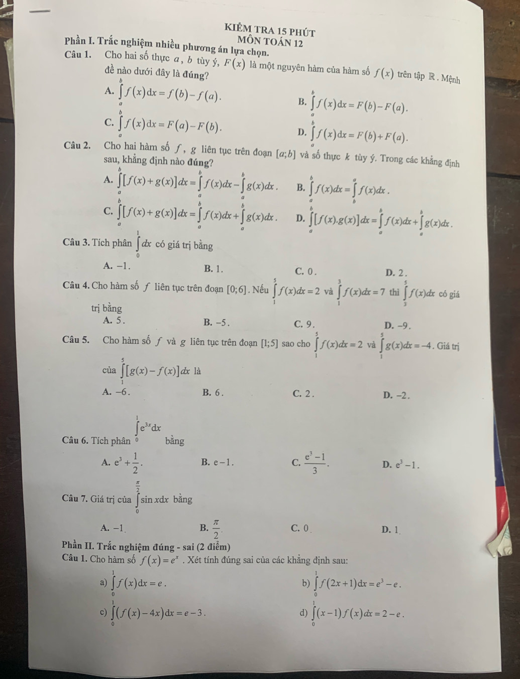 kiÊm tra 15 phút
mÔN TOáN 12
Phần I. Trắc nghiệm nhiều phương án lựa chọn.
Câu 1. Cho hai số thực a, b tùy ý, F(x) là một nguyên hàm của hàm số f(x) trên tập R . Mệnh
đề nào dưới đây là đúng?
A. ∈tlimits _0^(af(x)dx=f(b)-f(a). B. ∈tlimits ^b)f(x)dx=F(b)-F(a).
C. ∈tlimits f(x)dx=F(a)-F(b).
D. ∈tlimits f(x)dx=f(x)dx=F(b)+F(a).
Câu 2. Cho hai hàm sốƒ, g liên tục trên đoạn [a;b] và số thực k tùy ý. Trong các khẳng định
sau, khẳng định nào đúng?
A. ∈tlimits _a^(b[f(x)+g(x)]dx=∈tlimits _a^bf(x)dx-∈tlimits _a^bg(x)dx. B. ∈tlimits _a^bf(x)dx=∈tlimits _b^af(x)dx.
C. ∈tlimits _a^b[f(x)+g(x)]dx=∈tlimits _a^bf(x)dx+∈tlimits _a^bg(x)dx. D. ∈tlimits _a^b[f(x).g(x)]dx=∈tlimits _a^bf(x)dx+∈tlimits _a^bg(x)dx.
Câu 3. Tích phân ∈tlimits _0^1dx có giá trị bằng
A. -1. B. 1. C. 0 . D. 2 .
Câu 4. Cho hàm số ƒ liên tục trên đoạn [0;6]. Nếu ∈tlimits _1)f(x)dx=2 và ∈tlimits _1^(3f(x)dx=7 thì ∈tlimits _3^5f(x)dx có giá
trị bằng
A. 5 . B. −5 . C. 9 . D. -9 .
Câu 5. Cho hàm số ƒ và g liên tục trên đoạn [1;5] sao cho ∈tlimits _1^5f(x)dx=2 và ∈tlimits _1^5g(x)dx=-4. Giá trị
của ∈tlimits _1^5[g(x)-f(x)] dx là
A. -6. B. 6 . C. 2 . D. -2 .
∈tlimits _0^1e^3x)dx
Câu 6. Tích phân bàng
B. e-1. C.
A. e^3+ 1/2 .  (e^3-1)/3 . D. e^3-1.
Câu 7. Giá trị của ∈tlimits _(∈tlimits)^(frac π)2 sin xdx bằng
A. -1 B.  π /2 . C. 0 D. 1
Phần II. Trắc nghiệm đúng - sai (2 điểm)
Câu 1. Cho hàm số f(x)=e^x. Xét tính đúng sai của các khẳng định sau:
a) ∈tlimits _0^(1f(x)dx=e. ∈tlimits _0^1f(2x+1)dx=e^3)-e.
b)
c) ∈tlimits _0^1(f(x)-4x)dx=e-3. ∈tlimits _0^1(x-1)f(x)dx=2-e.
d)