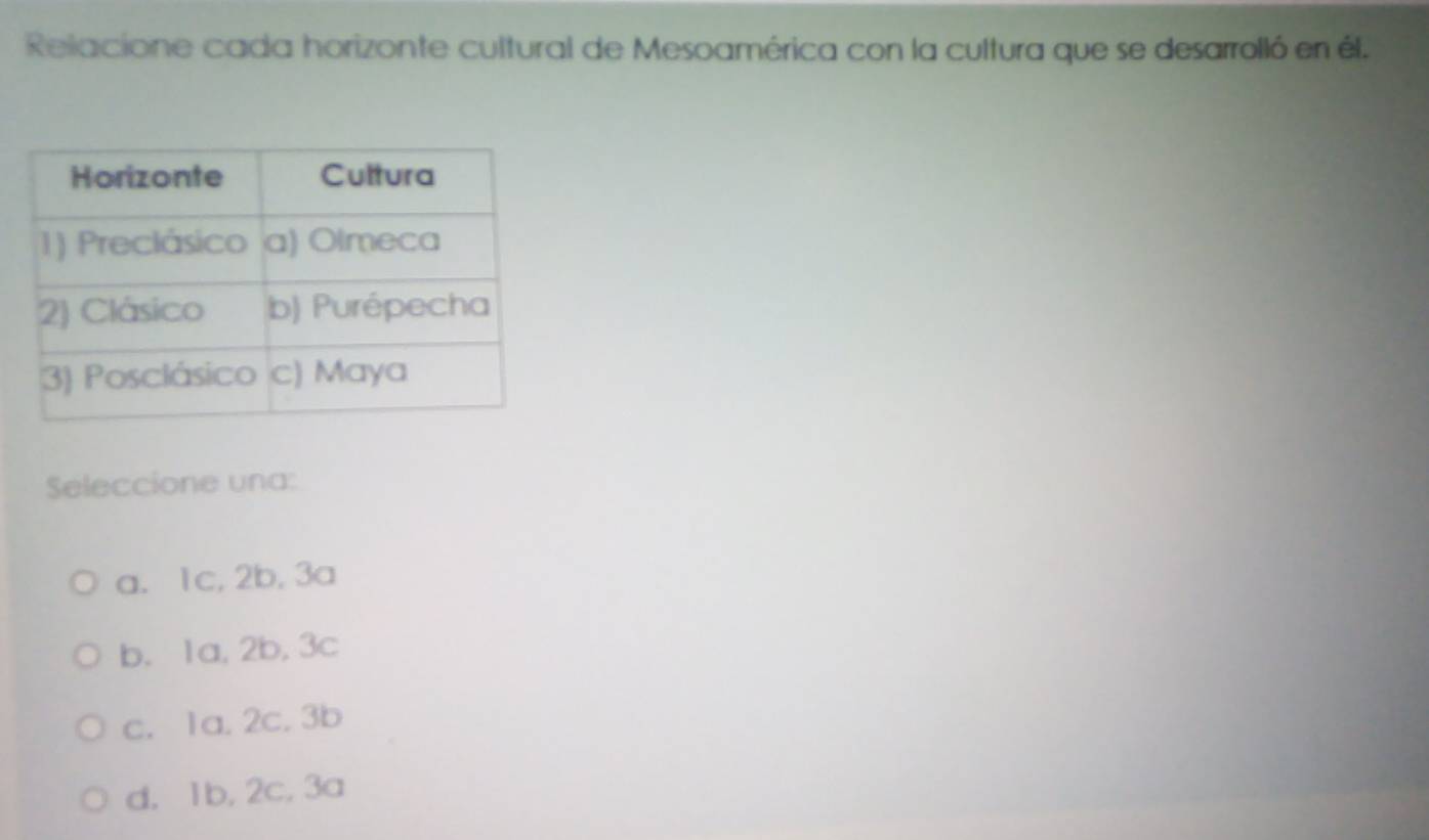 Relacione cada horizonte cultural de Mesoamérica con la cultura que se desarrolló en él.
Seleccione una:
a. 1c, 2b, 3a
b. 1a, 2b, 3c
c. 1a. 2c. 3b
d. 1b, 2c, 3a