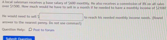 A local salesman receives a base salary of $600 monthly. He also receives a commission of 8% on all sales 
over $1500. How much would he have to sell in a month if he needed to have a monthly income of $2100? 
He would need to sell $ □ to reach his needed monthly income needs. (Round 
answer to the nearest penny. Do not use commas!) 
Question Help: D Post to forum 
Submit Questian