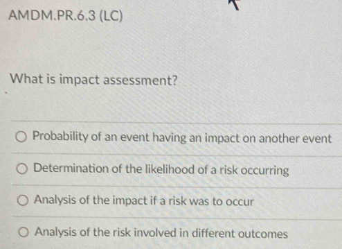 AMDM.PR.6.3 (LC)
What is impact assessment?
Probability of an event having an impact on another event
Determination of the likelihood of a risk occurring
Analysis of the impact if a risk was to occur
Analysis of the risk involved in different outcomes