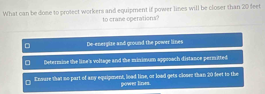 What can be done to protect workers and equipment if power lines will be closer than 20 feet
to crane operations?
De-energize and ground the power lines
Determine the line's voltage and the minimum approach distance permitted
Ensure that no part of any equipment, load line, or load gets closer than 20 feet to the
power lines.