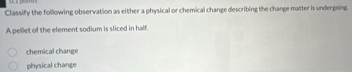 Classify the following observation as either a physical or chemical change describing the change matter is undergoing.
A pellet of the element sodium is sliced in half.
chemical change
physical change