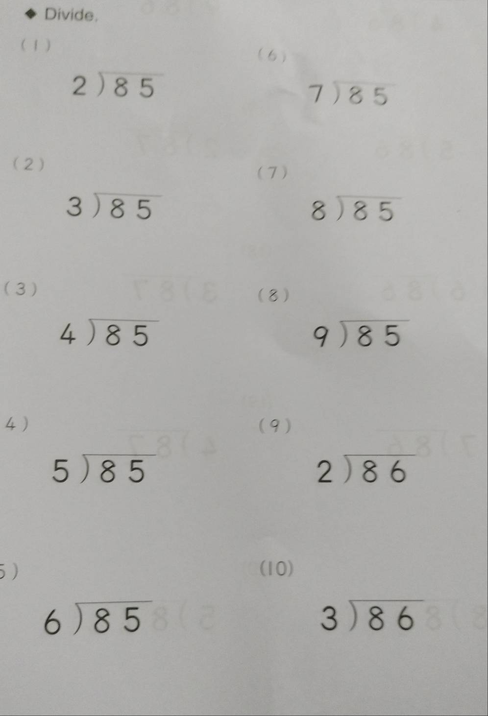 Divide. 
( 1 ) 
(6)
beginarrayr 2encloselongdiv 85endarray
beginarrayr 7encloselongdiv 85endarray
(2) 
(7)
beginarrayr 3encloselongdiv 85endarray
beginarrayr 8encloselongdiv 85endarray
(3 ) 
(8)
beginarrayr 4encloselongdiv 85endarray
beginarrayr 9encloselongdiv 85endarray
4) (9)
5encloselongdiv 85
beginarrayr 2encloselongdiv 86endarray
5 ) (10)
beginarrayr 6encloselongdiv 85endarray
beginarrayr 3encloselongdiv 86endarray