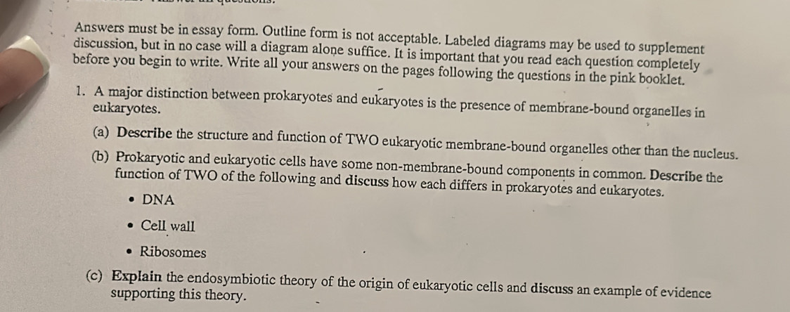 Answers must be in essay form. Outline form is not acceptable. Labeled diagrams may be used to supplement 
discussion, but in no case will a diagram alone suffice. It is important that you read each question completely 
before you begin to write. Write all your answers on the pages following the questions in the pink booklet. 
1. A major distinction between prokaryotes and eukaryotes is the presence of membrane-bound organelles in 
eukaryotes. 
(a) Describe the structure and function of TWO eukaryotic membrane-bound organelles other than the nucleus. 
(b) Prokaryotic and eukaryotic cells have some non-membrane-bound components in common. Describe the 
function of TWO of the following and discuss how each differs in prokaryotes and eukaryotes. 
DNA 
Cell wall 
Ribosomes 
(c) Explain the endosymbiotic theory of the origin of eukaryotic cells and discuss an example of evidence 
supporting this theory.