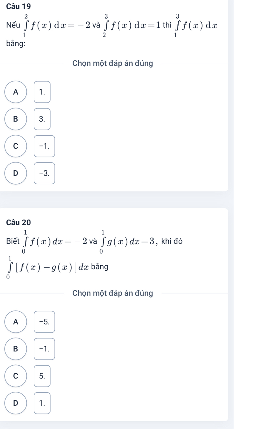 Nếu ∈tlimits _1^2f(x)dx=-2 và ∈tlimits _2^3f(x)dx=1 thì ∈tlimits _1^3f(x)dx
bằng:
Chọn một đáp án đúng
A 1.
B 3.
C -1.
D -3.
Câu 20
Biết ∈tlimits _0^1f(x)dx=-2 và ∈tlimits _0^1g(x)dx=3 , khi đó
∈tlimits _0^1[f(x)-g(x)]dx bằng
Chọn một đáp án đúng
A -5.
B -1.
C 5.
D 1.