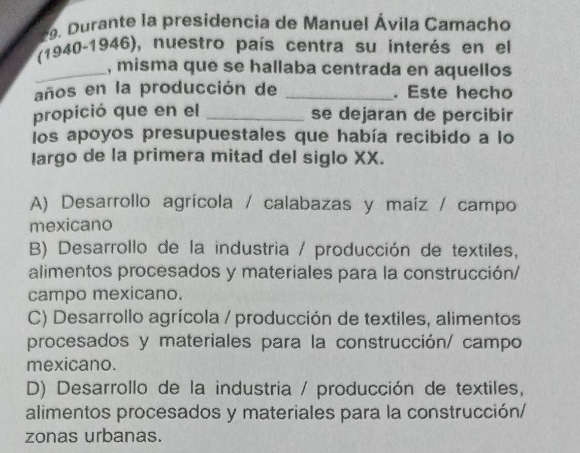 ante la presidencia de Manuel Ávila Camacho
(1940-1946), nuestro país centra su interés en el
_, misma que se hallaba centrada en aquellos
años en la producción de _. Este hecho
propició que en el _se dejaran de percibir
los apoyos presupuestales que había recibido a lo
Iargo de la primera mitad del siglo XX.
A) Desarrollo agrícola / calabazas y maíz / campo
mexicano
B) Desarrollo de la industria / producción de textiles,
alimentos procesados y materiales para la construcción/
campo mexicano.
C) Desarrollo agrícola / producción de textiles, alimentos
procesados y materiales para la construcción/ campo
mexicano.
D) Desarrollo de la industria / producción de textiles,
alimentos procesados y materiales para la construcción/
zonas urbanas.