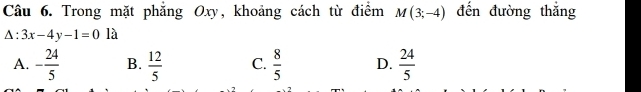 Trong mặt phẳng Oxy, khoảng cách từ điểm M(3;-4) đến đường thắng
△ :3x-4y-1=0 là
A. - 24/5  B.  12/5  C.  8/5  D.  24/5 