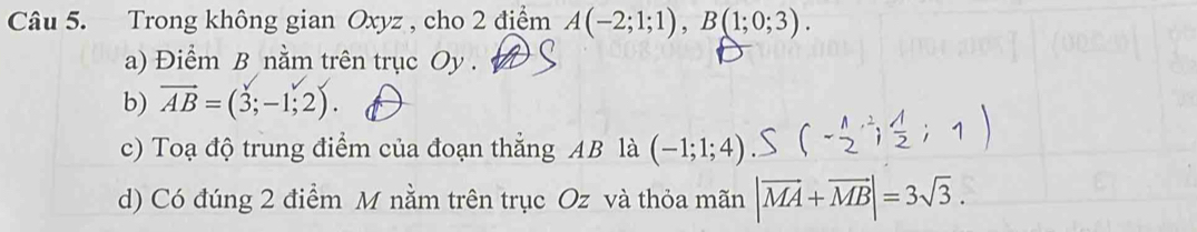 Trong không gian Oxyz , cho 2 điểm A(-2;1;1), B(1;0;3). 
a) Điểm B nằm trên trục Oy.
b) vector AB=(3;-1;2). 
c) Toạ độ trung điểm của đoạn thẳng AB là (-1;1;4)
d) Có đúng 2 điểm M nằm trên trục Oz và thỏa mãn |vector MA+vector MB|=3sqrt(3).