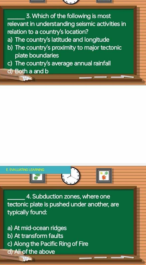 Which of the following is most
relevant in understanding seismic activities in
relation to a country's location?
a) The country's latitude and longitude
b) The country's proximity to major tectonic
plate boundaries
c) The country's average annual rainfall
d) Both a and b
E. EVALUATING LEARNING
_4. Subduction zones, where one
tectonic plate is pushed under another, are
typically found:
a) At mid-ocean ridges
b) At transform faults
c) Along the Pacific Ring of Fire
d) All of the above