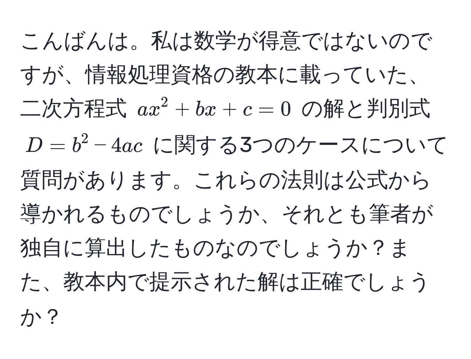 こんばんは。私は数学が得意ではないのですが、情報処理資格の教本に載っていた、二次方程式 $ax^2 + bx + c = 0$ の解と判別式 $D = b^2 - 4ac$ に関する3つのケースについて質問があります。これらの法則は公式から導かれるものでしょうか、それとも筆者が独自に算出したものなのでしょうか？また、教本内で提示された解は正確でしょうか？