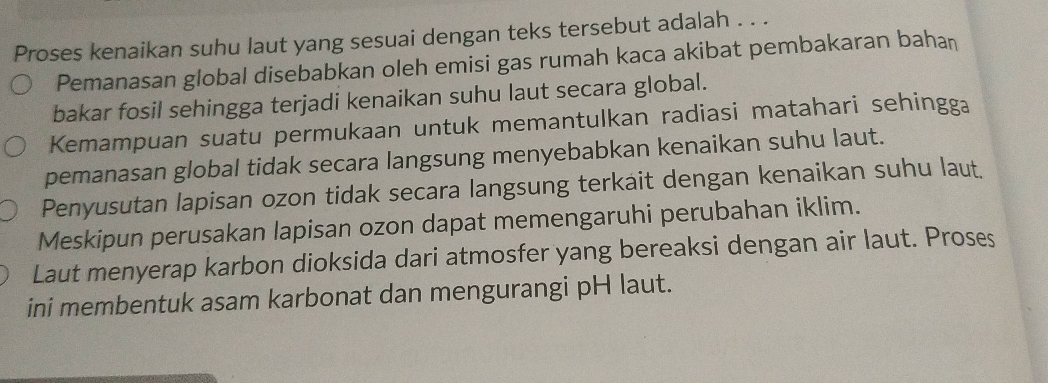 Proses kenaikan suhu laut yang sesuai dengan teks tersebut adalah . . .
Pemanasan global disebabkan oleh emisi gas rumah kaca akibat pembakaran bahaṇ
bakar fosil sehingga terjadi kenaikan suhu laut secara global.
Kemampuan suatu permukaan untuk memantulkan radiasi matahari sehingga
pemanasan global tidak secara langsung menyebabkan kenaikan suhu laut.
Penyusutan lapisan ozon tidak secara langsung terkait dengan kenaikan suhu laut.
Meskipun perusakan lapisan ozon dapat memengaruhi perubahan iklim.
Laut menyerap karbon dioksida dari atmosfer yang bereaksi dengan air laut. Proses
ini membentuk asam karbonat dan mengurangi pH laut.