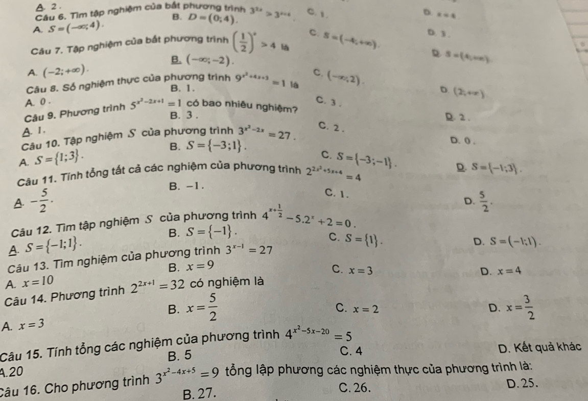 A. 2.
Câu 6. Tìm tập nghiệm của bắt phương trình 3^(2x)>3^(x+4) C. 1
D. x=4
A. S=(-∈fty ,4).
B. D=(0;4).
c.
Câu 7. Tập nghiệm của bắt phương trình ( 1/2 )^x>4 là S=(-4,+∈fty ). D. 3 .
D
B. (-∈fty ;-2). S=(4,we)
A. (-2;+∈fty ).
Câu 8. Số nghiệm thực của phương trình 9^(x^2)+4x+3=1 là C. (-∈fty ,2).
B. 1. D. (2,+∈fty )
A. 0 .
C. 3 .
Câu 9. Phương trình 5^(x^2)-2x+1=1 có bao nhiêu nghiệm?
B. 3 . D. 2 .
A. 1.
Câu 10. Tập nghiệm S của phương trình 3^(x^2)-2x=27. C. 2 .
A. S= 1;3 . B. S= -3;1 .
D. 0 .
C.
Câu 11. Tính tổng tất cả các nghiệm của phương trình 2^(2x^2)+5x+4=4 S= -3;-1 .
D. S= -1;3 .
B. -1.
C. 1.
A. - 5/2 .  5/2 .
Câu 12. Tìm tập nghiệm S của phương trình 4^(x+frac 1)2-5.2^x+2=0.
D.
B. S= -1 .
A. S= -1;1 .
C. S= 1 .
D. S=(-1;1).
Câu 13. Tìm nghiệm của phương trình 3^(x-1)=27
A. x=10 B. x=9
C.
Câu 14. Phương trình 2^(2x+1)=32 có nghiệm là x=3
D. x=4
B. x= 5/2  x= 3/2 
C. x=2 D.
A. x=3
Câu 15. Tính tổng các nghiệm của phương trình 4^(x^2)-5x-20=5
A.20 B. 5
C. 4 D. Kết quả khác
Câu 16. Cho phương trình 3^(x^2)-4x+5=9 lổỗng lập phương các nghiệm thực của phương trình là:
B. 27. C. 26. D. 25.