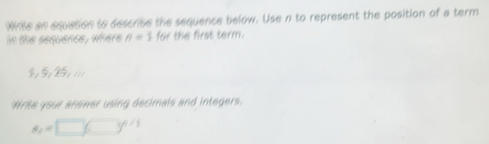 While an equation to descrbe the sequence below. Use n to represent the position of a term 
in the sequence , where . n=1.161 the first term. 
25i25piii 
Write your anower using decimals and integers.
a_8=□ (□ )^4/4