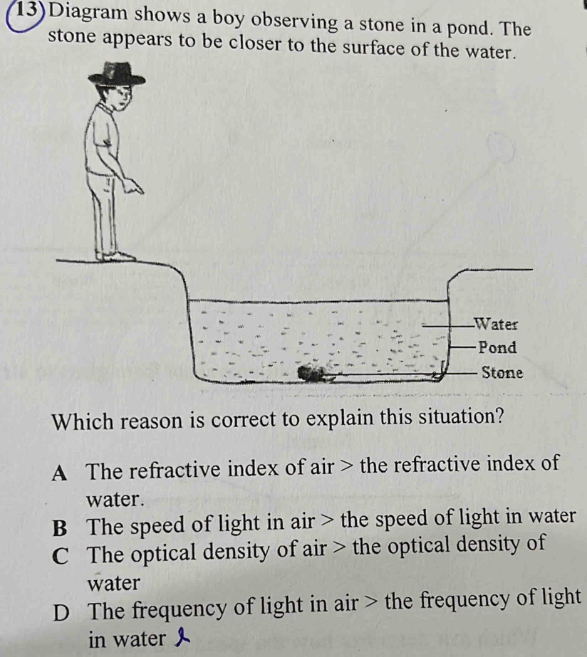 13)Diagram shows a boy observing a stone in a pond. The
stone appears to be closer to the surface of the
Which reason is correct to explain this situation?
A The refractive index of air > the refractive index of
water.
B The speed of light in air > the speed of light in water
C The optical density of air > the optical density of
water
D The frequency of light in air > the frequency of light
in water