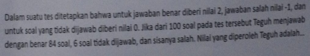 Dalam suatu tes ditetapkan bahwa untuk jawaban benar diberi nilai 2, jawaban salah nilai -1, dan 
untuk soal yang tidak dijawab diberi nilai O. Jika dari 100 soal pada tes tersebut Teguh menjawab 
dengan benar 84 soal, 6 soal tidak dijawab, dan sisanya salah. Nilai yang diperoleh Teguh adalah...