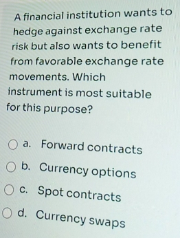 A financial institution wants to
hedge against exchange rate
risk but also wants to benefit
from favorable exchange rate
movements. Which
instrument is most suitable
for this purpose?
a. Forward contracts
b. Currency options
c. Spot contracts
d. Currency swaps