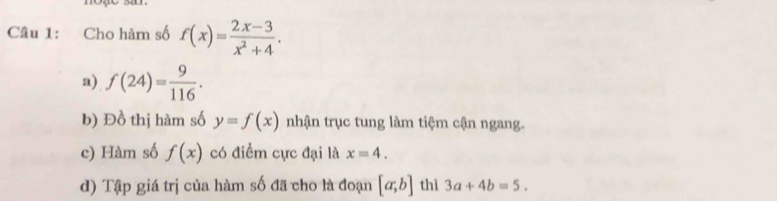 Cho hàm số f(x)= (2x-3)/x^2+4 . 
a) f(24)= 9/116 . 
b) Đồ thị hàm số y=f(x) nhận trục tung làm tiệm cận ngang. 
c) Hàm số f(x) có điểm cực đại là x=4. 
d) Tập giá trị của hàm số đã cho là đoạn [a;b] thì 3a+4b=5.