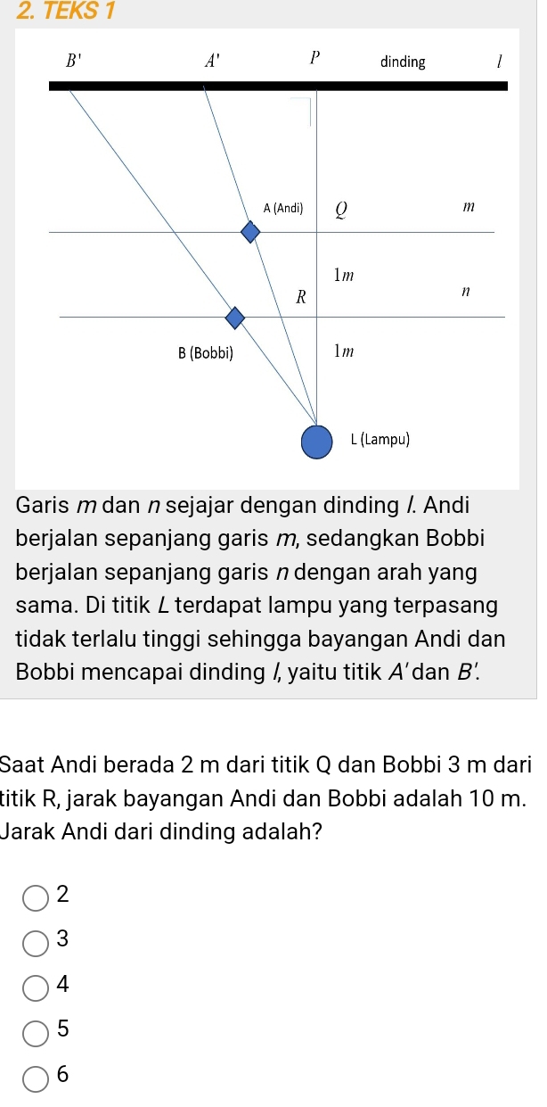 TEKS 1
Garis m dan n sejajar dengan dinding /. Andi
berjalan sepanjang garis m, sedangkan Bobbi
berjalan sepanjang garis ndengan arah yang
sama. Di titik L terdapat lampu yang terpasang
tidak terlalu tinggi sehingga bayangan Andi dan
Bobbi mencapai dinding /, yaitu titik A' dan B'.
Saat Andi berada 2 m dari titik Q dan Bobbi 3 m dari
titik R, jarak bayangan Andi dan Bobbi adalah 10 m.
Jarak Andi dari dinding adalah?
2
3
4
5
6