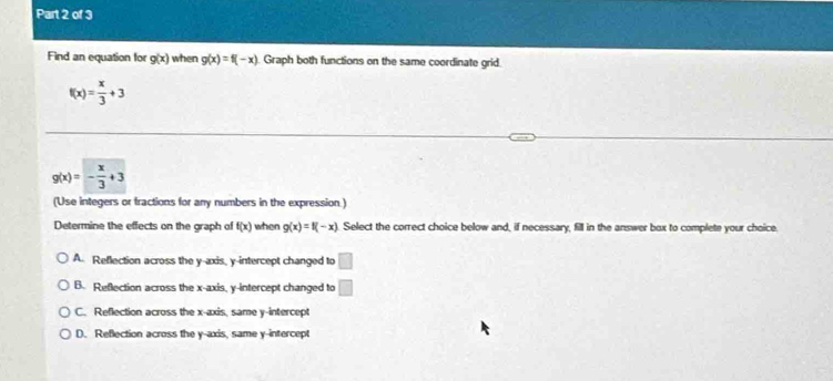 Find an equation for g(x) when g(x)=f(-x) Graph both functions on the same coordinate grid.
f(x)= x/3 +3
g(x)=- x/3 +3
(Use integers or fractions for any numbers in the expression.)
Determine the effects on the graph of f(x) when g(x)=f(-x) Select the correct choice below and, if necessary, fill in the answer box to complete your choice.
A. Reflection across the y-axis, y-intercept changed to □
B. Reflection across the x-axis, y-intercept changed to □
C. Reflection across the x-axis, same y-intercept
D. Reflection across the y-axis, same y-intercept