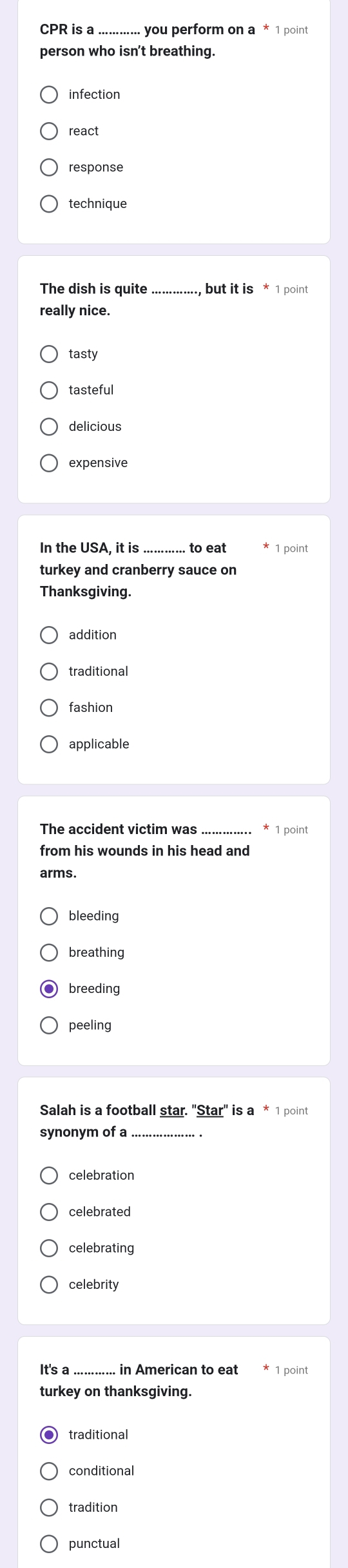 CPR is a_ you perform on a * 1 point
person who isn't breathing
infection
react
response
technique
_
really nice.
tasty
tasteful
delicious
expensive
In the USA, it is .to eat 1 point
turkey and cranberry sauce on
Thanksgiving.
addition
traditional
fashion
applicable
The accident victim was _1 point
from his wounds in his head and
arms.
bleeding
breathing
breeding
peeling
Salah is a football star. 'Star" is a * 1 point
synonym of a_
celebration
celebrating
It's a _in American to eat 1 point
traditional
conditional
tradition
punctual
