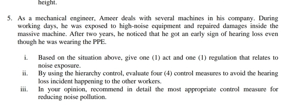 height. 
5. As a mechanical engineer, Ameer deals with several machines in his company. During 
working days, he was exposed to high-noise equipment and repaired damages inside the 
massive machine. After two years, he noticed that he got an early sign of hearing loss even 
though he was wearing the PPE. 
i. Based on the situation above, give one (1) act and one (1) regulation that relates to 
noise exposure. 
ii. By using the hierarchy control, evaluate four (4) control measures to avoid the hearing 
loss incident happening to the other workers. 
iii. In your opinion, recommend in detail the most appropriate control measure for 
reducing noise pollution.