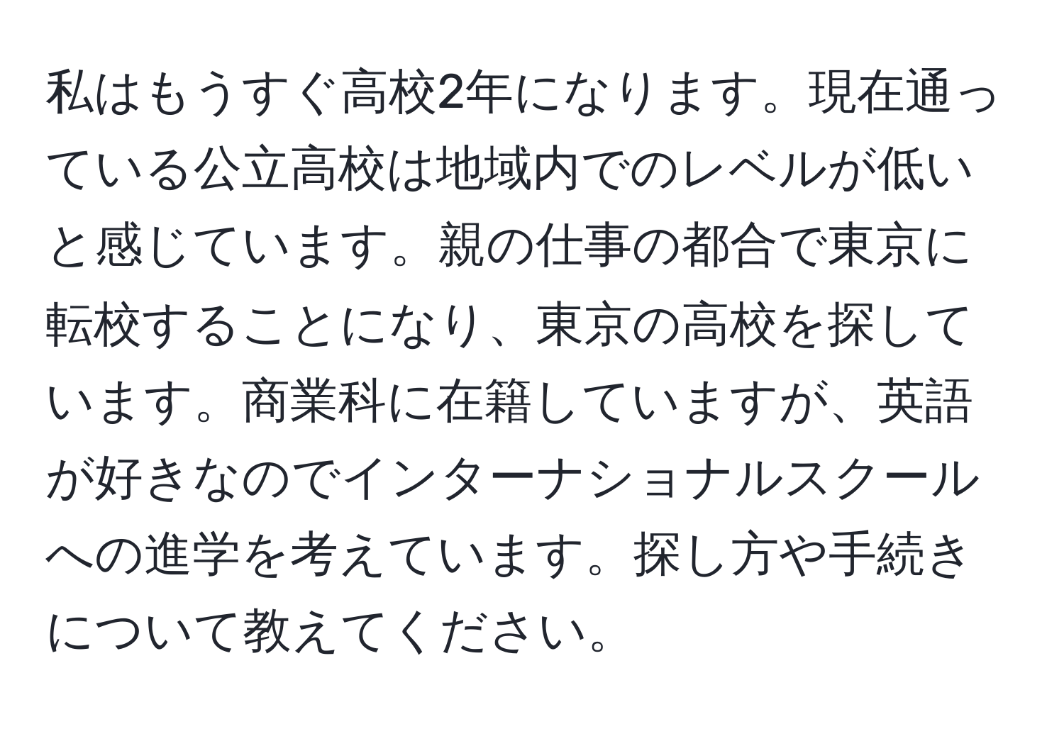 私はもうすぐ高校2年になります。現在通っている公立高校は地域内でのレベルが低いと感じています。親の仕事の都合で東京に転校することになり、東京の高校を探しています。商業科に在籍していますが、英語が好きなのでインターナショナルスクールへの進学を考えています。探し方や手続きについて教えてください。