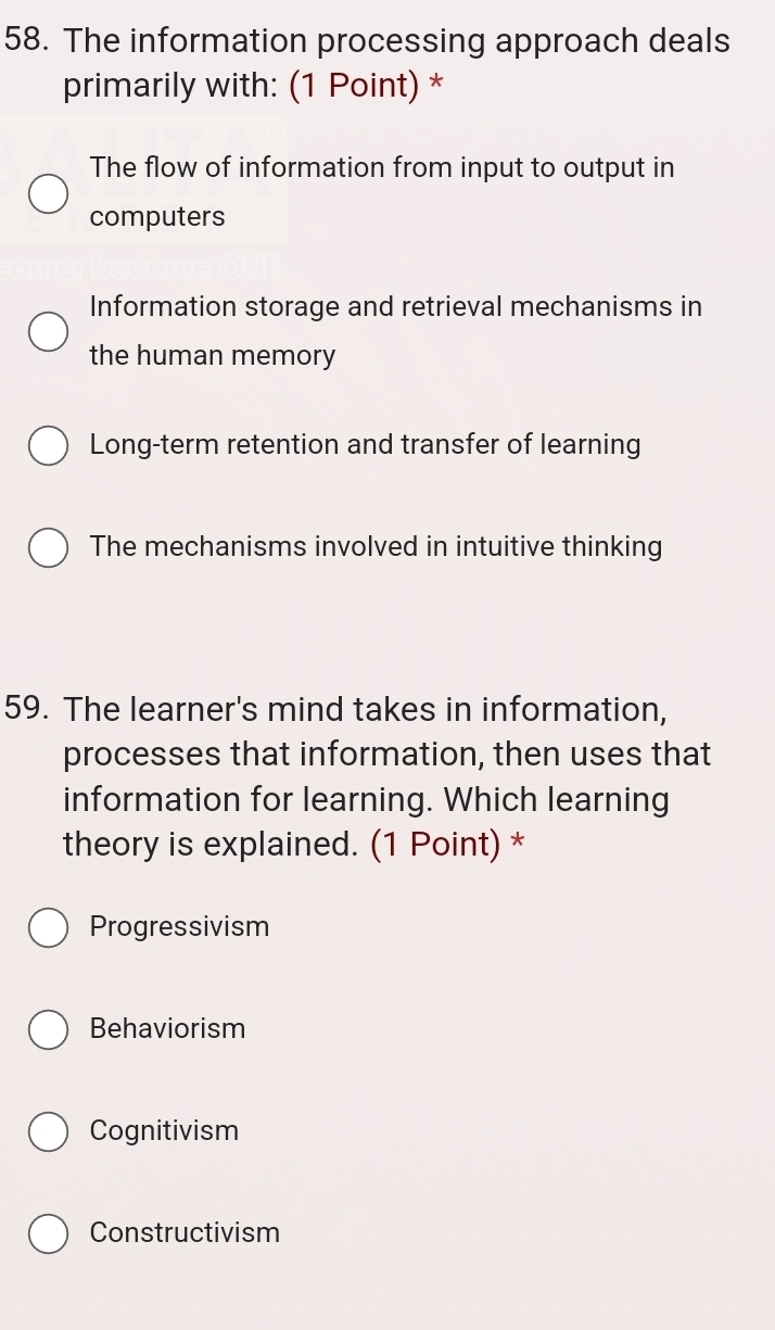 The information processing approach deals
primarily with: (1 Point) *
The flow of information from input to output in
computers
Information storage and retrieval mechanisms in
the human memory
Long-term retention and transfer of learning
The mechanisms involved in intuitive thinking
59. The learner's mind takes in information,
processes that information, then uses that
information for learning. Which learning
theory is explained. (1 Point) *
Progressivism
Behaviorism
Cognitivism
Constructivism