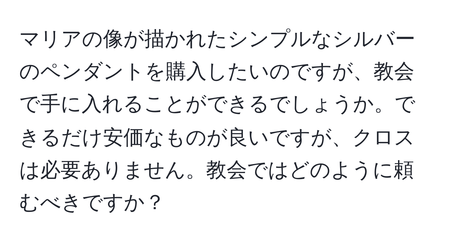 マリアの像が描かれたシンプルなシルバーのペンダントを購入したいのですが、教会で手に入れることができるでしょうか。できるだけ安価なものが良いですが、クロスは必要ありません。教会ではどのように頼むべきですか？