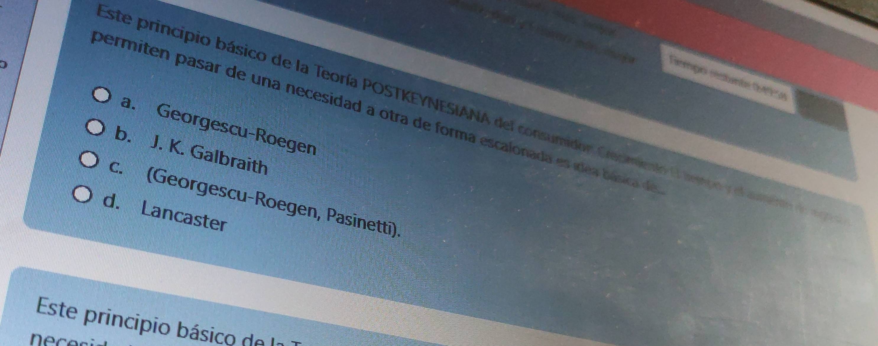 ū g
)
Temgo restunte 0495)
permiten pasar de una necesidad a otra de forma escalonada es ídea básica de
este principio básico de la Teoría POSTKEYNESIANA del consumidor Crecmiento O lmmpo y el aueito de
a. Georgescu-Roegen
b. J. K. Galbraith
c. (Georgescu-Roegen, Pasinetti)
d. Lancaster
Este principio básico de I