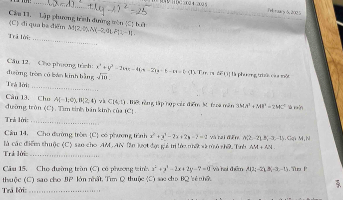 Năm Học 2024-202 5 
February 6, 2025 
Câu 11. Lập phương trình dường tròn (C) biết: 
(C) đi qua ba điểm M(2;0), N(-2;0), P(1;-1). 
Trả lời: 
_ 
Câu 12. Cho phương trình: x^2+y^2-2mx-4(m-2)y+6-m=0 (1). Tìm m để (1) là phương trình của một 
đường tròn có bán kính bằng sqrt(10). 
_ 
Trả lời: 
Câu 13. Cho A(-1;0), B(2;4) và C(4;1). Biết rằng tập hợp các điểm M thoả mãn 3MA^2+MB^2=2MC^2 là một 
đường tròn (C). Tìm tính bán kính của (C). 
Trả lời: 
_ 
Câu 14. Cho đường tròn (C) có phương trình x^2+y^2-2x+2y-7=0 và hai điểm A(2;-2), B(-3;-1). Gọi M, N 
là các điểm thuộc (C) sao cho AM, AN Tân lượt đạt giá trị lớn nhất và nhỏ nhất. Tính AM+AN. 
Trả lời:_ 
Câu 15. Cho đường tròn (C) có phương trình x^2+y^2-2x+2y-7=0 và hai điểm A(2;-2), B(-3;-1). Tim P 
thuộc (C) sao cho BP lớn nhất. Tìm Q thuộc (C) sao cho BQ bé nhất. 
Trả lời:_