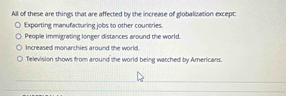 All of these are things that are affected by the increase of globalization except:
Exporting manufacturing jobs to other countries.
People immigrating longer distances around the world.
Increased monarchies around the world.
Television shows from around the world being watched by Americans.