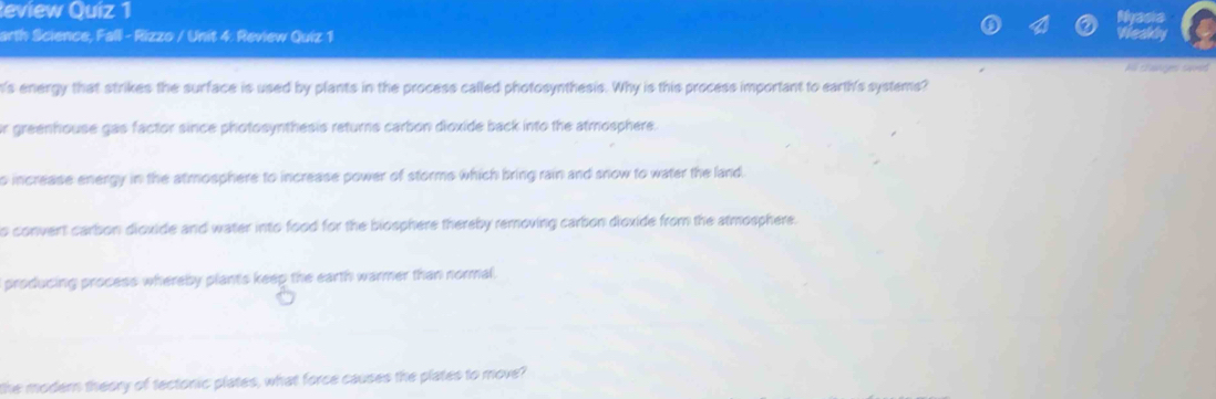 eview Quiz 1
arth Science, Fall - Rizzo / Unit 4. Review Quiz 1
All changes saved
n's energy that strikes the surface is used by plants in the process called photosynthesis. Why is this process important to earth's systems?
r greenhouse gas factor since photosynthesis returns carbon dioxide back into the atmosphere.
s increase energy in the atmosphere to increase power of storms which bring rain and snow to water the land.
o convent carbon dioxide and water into food for the biosphere thereby removing carbon dioxide from the atmosphere.
producing process whereby plants keep the earth warmer than normal.
the modern theory of tectonic plates, what force causes the plates to move?