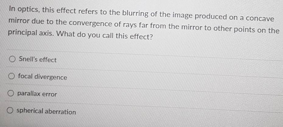 In optics, this effect refers to the blurring of the image produced on a concave
mirror due to the convergence of rays far from the mirror to other points on the
principal axis. What do you call this effect?
Snell's effect
focal divergence
parallax error
spherical aberration