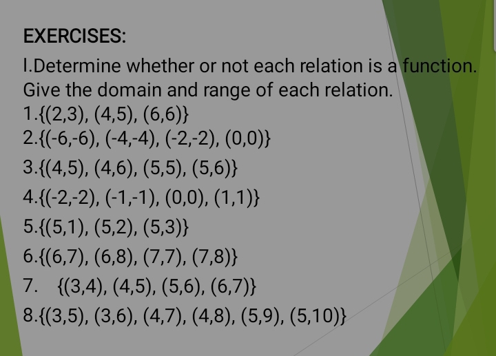 Determine whether or not each relation is a function. 
Give the domain and range of each relation. 
1.  (2,3),(4,5),(6,6)
2.  (-6,-6),(-4,-4),(-2,-2),(0,0)
3.  (4,5),(4,6),(5,5),(5,6)
4.  (-2,-2),(-1,-1),(0,0),(1,1)
5.  (5,1),(5,2),(5,3)
6.  (6,7),(6,8),(7,7),(7,8)
7.  (3,4),(4,5),(5,6),(6,7)
8.  (3,5),(3,6),(4,7),(4,8),(5,9),(5,10)