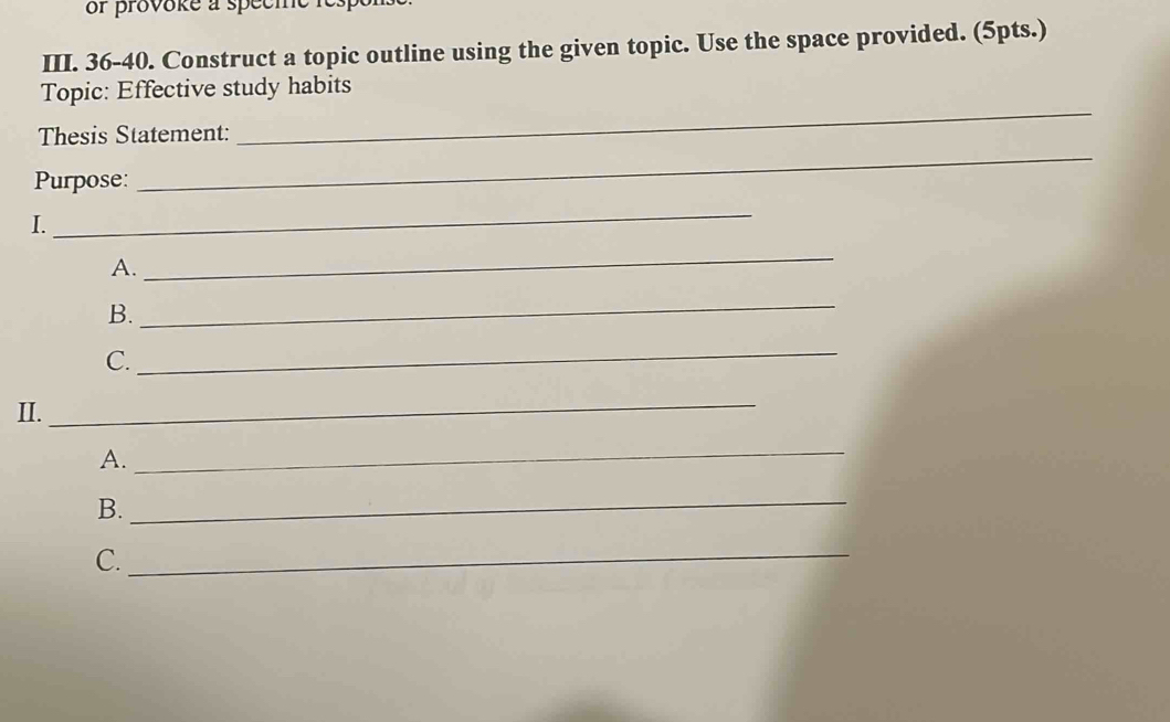 or provoke a specme respe 
III. 36-40. Construct a topic outline using the given topic. Use the space provided. (5pts.) 
_ 
Topic: Effective study habits 
Thesis Statement: 
Purpose: 
_ 
I. 
_ 
A. 
_ 
B. 
_ 
C. 
_ 
II. 
_ 
A. 
_ 
B. 
_ 
C. 
_