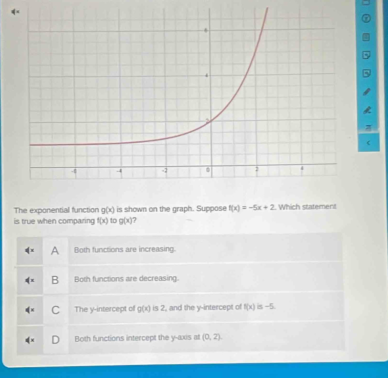 a
The exponential function g(x) is shown on the graph. Suppose f(x)=-5x+2 Which statement
is true when comparing f(x) to g(x) ?
A Both functions are increasing.
B Both functions are decreasing.
C The y-intercept of g(x) is 2, and the y-intercept of f(x) is -5.
Both functions intercept the y-axis at (0,2).