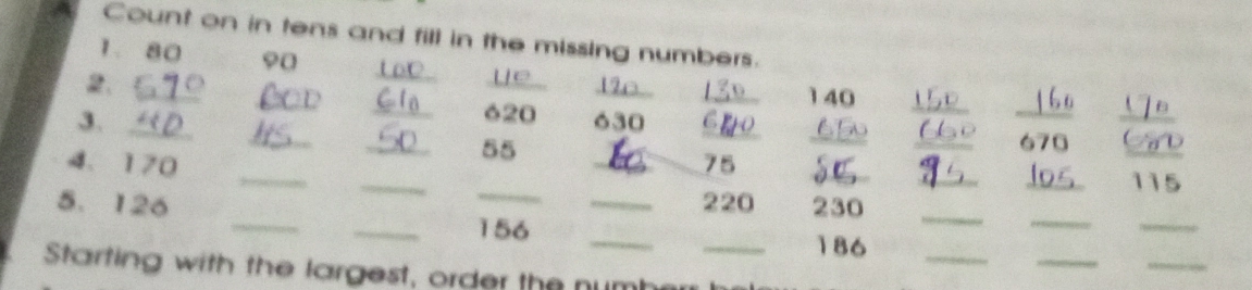 Count on in tens and fill in the missing numbers. 
1. 80 90
_ 
_ 
_ 
_ 
2._ 
_ 140
_ 620
` 
_ 
3. __ 630 ____ 670
55
4、 170 ___ 75 ____ 115
_ 
_ 
5. 126 __ 220 230_ 
_
156
_ 
_ 
_ 
_ 
_ 
_ 186
Starting with the largest, order the numh