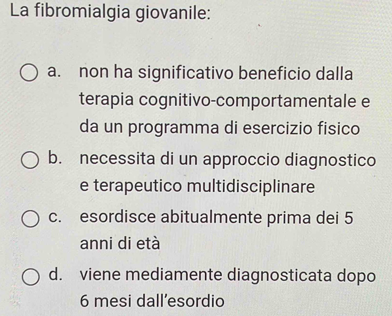 La fibromialgia giovanile:
a. non ha significativo beneficio dalla
terapia cognitivo-comportamentale e
da un programma di esercizio fisico
b. necessita di un approccio diagnostico
e terapeutico multidisciplinare
c. esordisce abitualmente prima dei 5
anni di età
d. viene mediamente diagnosticata dopo
6 mesi dall’esordio